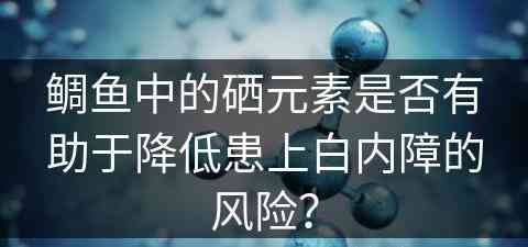 鲷鱼中的硒元素是否有助于降低患上白内障的风险？